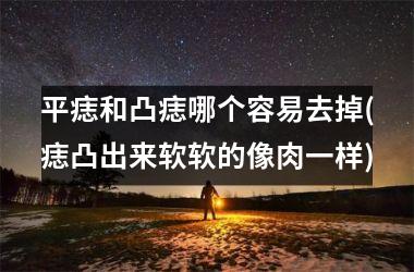 平痣和凸痣哪个容易去掉(痣凸出来软软的像肉一样)