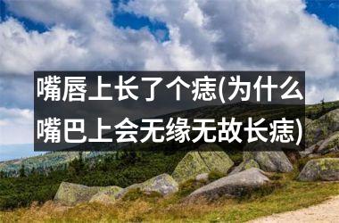 <h3>嘴唇上长了个痣(为什么嘴巴上会无缘无故长痣)