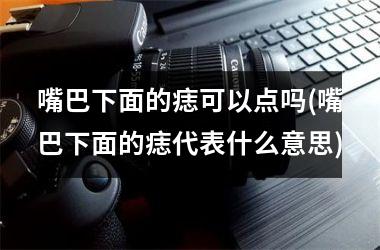 嘴巴下面的痣可以点吗(嘴巴下面的痣代表什么意思)