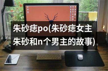 朱砂痣po(朱砂痣女主朱砂和n个男主的故事)