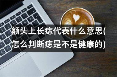 额头上长痣代表什么意思(怎么判断痣是不是健康的)