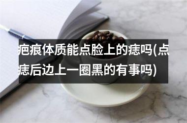 疤痕体质能点脸上的痣吗(点痣后边上一圈黑的有事吗)