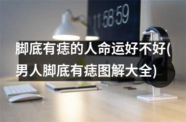 脚底有痣的人命运好不好(男人脚底有痣图解大全)