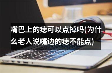 <h3>嘴巴上的痣可以点掉吗(为什么老人说嘴边的痣不能点)