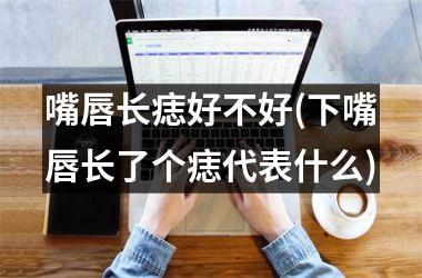 嘴唇长痣好不好(下嘴唇长了个痣代表什么)