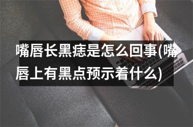嘴唇长黑痣是怎么回事(嘴唇上有黑点预示着什么)