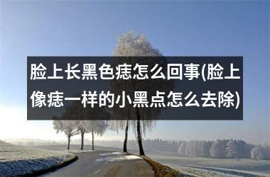 <h3>脸上长黑色痣怎么回事(脸上像痣一样的小黑点怎么去除)