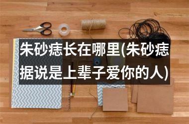 朱砂痣长在哪里(朱砂痣据说是上辈子爱你的人)