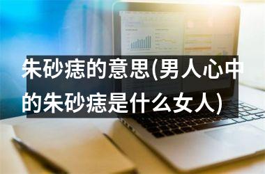 <h3>朱砂痣的意思(男人心中的朱砂痣是什么女人)