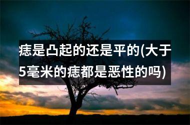 痣是凸起的还是平的(大于5毫米的痣都是恶性的吗)