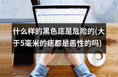 什么样的黑色痣是危险的(大于5毫米的痣都是恶性的吗)