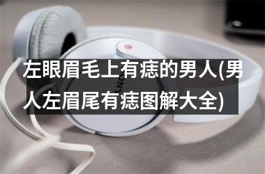 <h3>左眼眉毛上有痣的男人(男人左眉尾有痣图解大全)