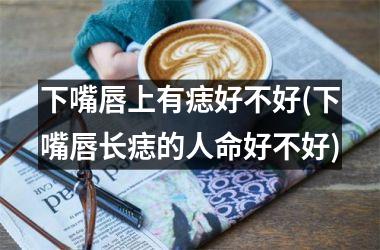 下嘴唇上有痣好不好(下嘴唇长痣的人命好不好)