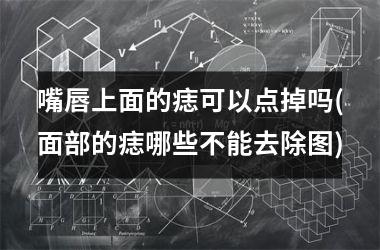 嘴唇上面的痣可以点掉吗(面部的痣哪些不能去除图)