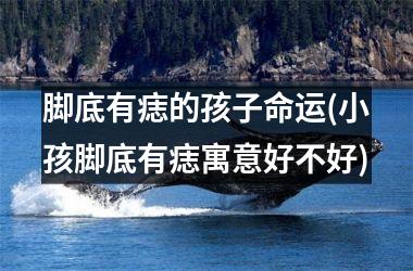 脚底有痣的孩子命运(小孩脚底有痣寓意好不好)
