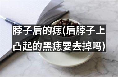 脖子后的痣(后脖子上凸起的黑痣要去掉吗)