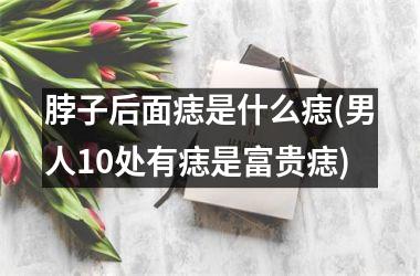 <h3>脖子后面痣是什么痣(男人10处有痣是富贵痣)
