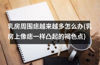 乳房周围痣越来越多怎么办(乳房上像痣一样凸起的褐色点)