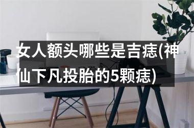 <h3>女人额头哪些是吉痣(神仙下凡投胎的5颗痣)