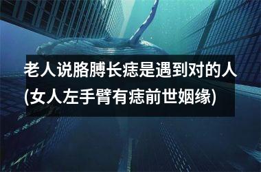 <h3>老人说胳膊长痣是遇到对的人(女人左手臂有痣前世姻缘)
