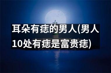 耳朵有痣的男人(男人10处有痣是富贵痣)