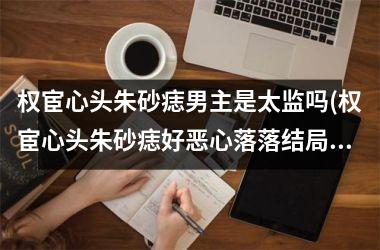 权宦心头朱砂痣男主是太监吗(权宦心头朱砂痣好恶心落落结局)