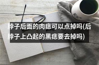 <h3>脖子后面的肉痣可以点掉吗(后脖子上凸起的黑痣要去掉吗)