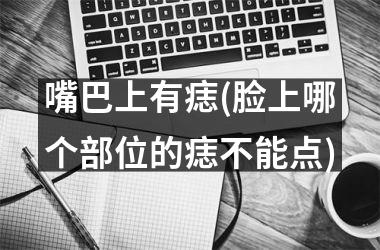 嘴巴上有痣(脸上哪个部位的痣不能点)