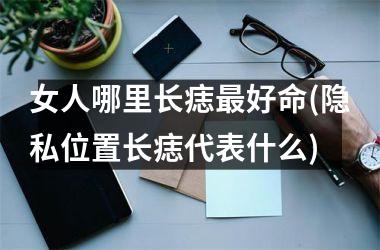 女人哪里长痣最好命(隐私位置长痣代表什么)