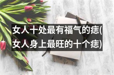 女人十处最有福气的痣(女人身上最旺的十个痣)