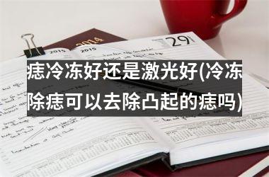 <h3>痣冷冻好还是激光好(冷冻除痣可以去除凸起的痣吗)