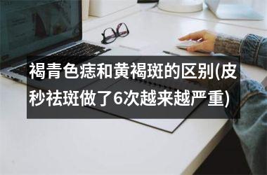 褐青色痣和黄褐斑的区别(皮秒祛斑做了6次越来越严重)