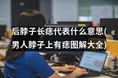<h3>后脖子长痣代表什么意思(男人脖子上有痣图解大全)