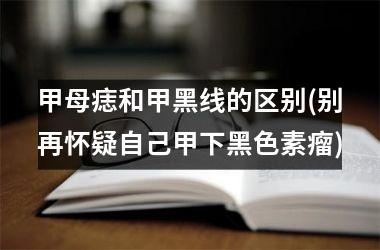 甲母痣和甲黑线的区别(别再怀疑自己甲下黑色素瘤)