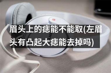 眉头上的痣能不能取(左眉头有凸起大痣能去掉吗)