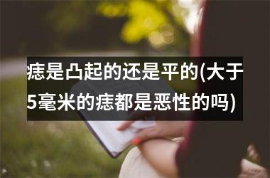 <h3>痣是凸起的还是平的(大于5毫米的痣都是恶性的吗)