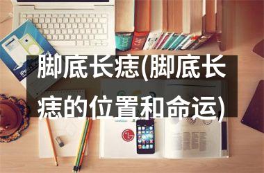 脚底长痣(脚底长痣的位置和命运)