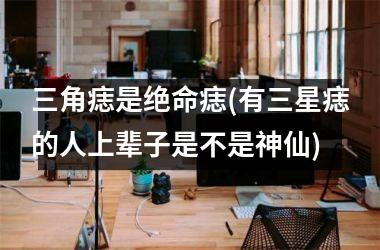 <h3>三角痣是绝命痣(有三星痣的人上辈子是不是神仙)