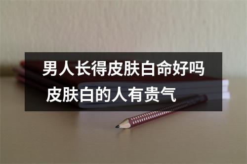 男人长得皮肤白命好吗皮肤白的人有贵气