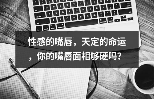 性感的嘴唇，天定的命运，你的嘴唇面相够硬吗？