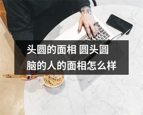 头圆的面相圆头圆脑的人的面相怎么样