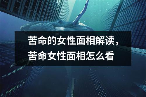 苦命的女性面相解读，苦命女性面相怎么看