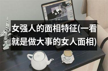 女强人的面相特征(一看就是做大事的女人面相)