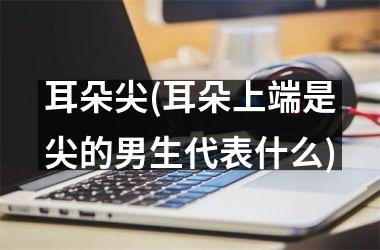 耳朵尖(耳朵上端是尖的男生代表什么)