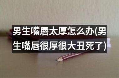 男生嘴唇太厚怎么办(男生嘴唇很厚很大丑死了)
