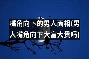 嘴角向下的男人面相(男人嘴角向下大富大贵吗)