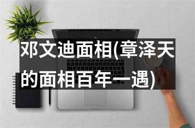 邓文迪面相(章泽天的面相百年一遇)