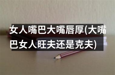 <h3>女人嘴巴大嘴唇厚(大嘴巴女人旺夫还是克夫)