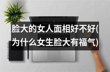 脸大的女人面相好不好(为什么女生脸大有福气)