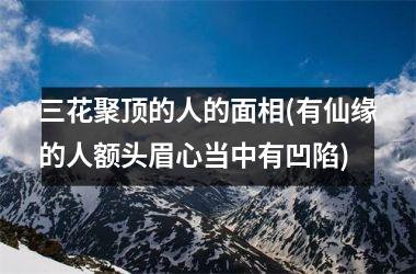 三花聚顶的人的面相(有仙缘的人额头眉心当中有凹陷)